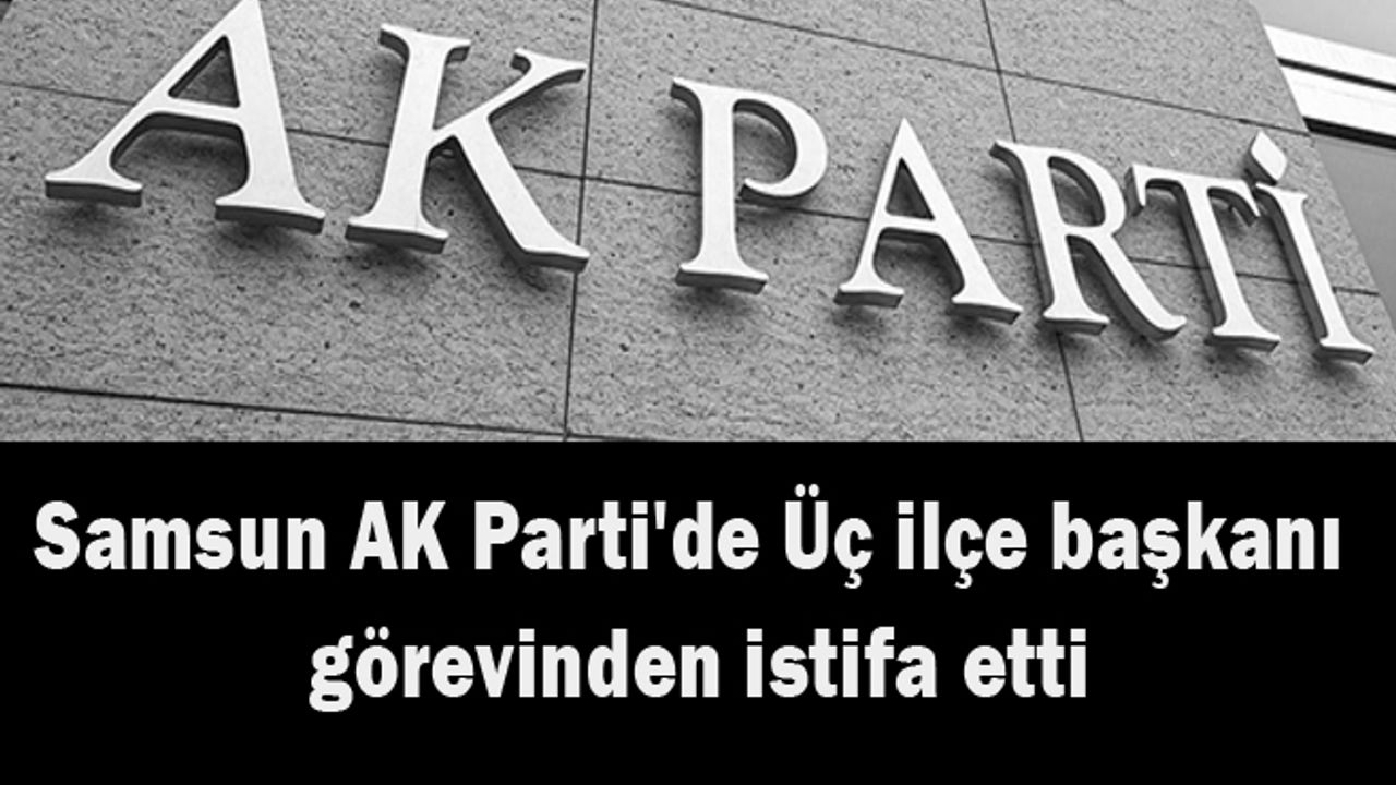 Samsun AK Parti'de Üç ilçe başkanı görevinden istifa etti