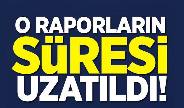 O raporların süresi uzatıldı