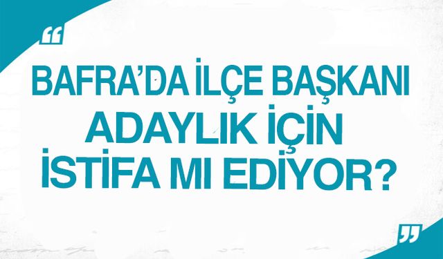 Bafra’da ilçe Başkanı Adaylık için istifa mı ediyor?