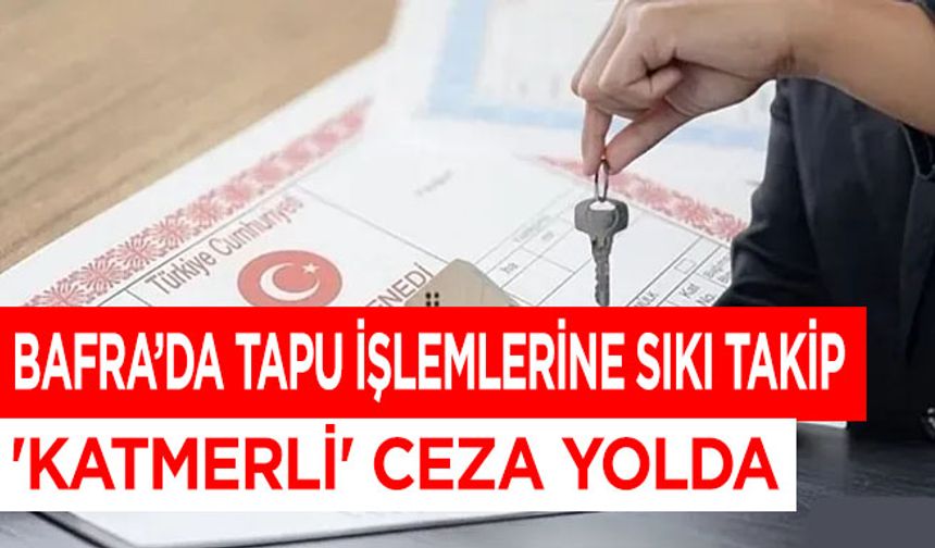 Bafra’da Tapu İşlemlerine Sıkı Takip: 'KATMERLİ' Ceza Yolda